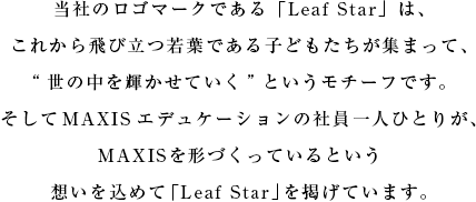 当社のロゴマークである「Leaf Star」は、これから飛び立つ若葉である子どもたちが集まって、“世の中を輝かせていく”というモチーフです。そしてMAXISエデュケーションの社員一人ひとりが、MAXISを形づくっているという想いを込めて「Leaf Star」を掲げています。